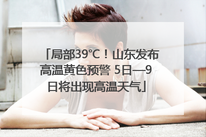局部39℃！山东发布高温黄色预警 5日—9日将出现高温天气