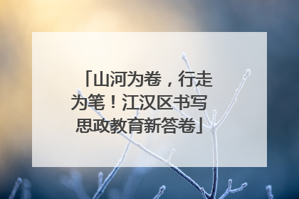 山河为卷，行走为笔！江汉区书写思政教育新答卷