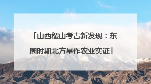 山西稷山考古新发现：东周时期北方旱作农业实证