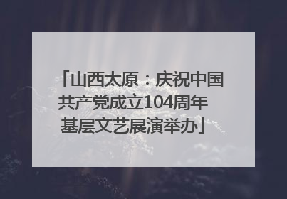 山西太原：庆祝中国共产党成立104周年基层文艺展演举办