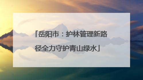 岳阳市：护林管理新路径全力守护青山绿水
