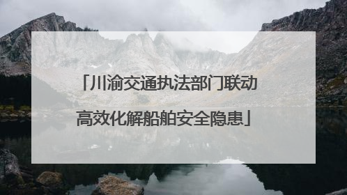 川渝交通执法部门联动 高效化解船舶安全隐患
