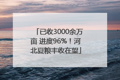 已收3000余万亩 进度96%！河北夏粮丰收在望