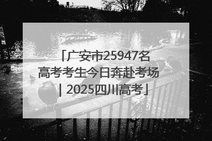 广安市25947名高考考生今日奔赴考场｜2025四川高考