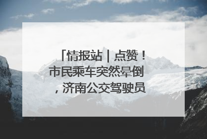 情报站｜点赞！市民乘车突然晕倒，济南公交驾驶员和乘客热心相助