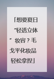 想要夏日“轻透立体”妆容？毛戈平化妆品轻松拿捏