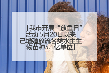 我市开展“放鱼日”活动 5月20日以来已增殖放流各类水生生物苗种5.1亿单位
