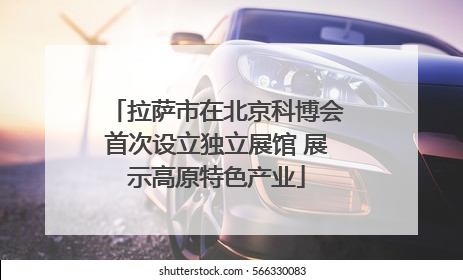 拉萨市在北京科博会首次设立独立展馆 展示高原特色产业