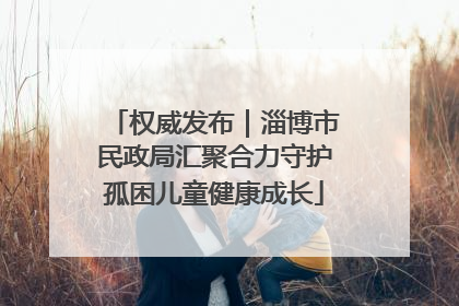 权威发布｜淄博市民政局汇聚合力守护孤困儿童健康成长