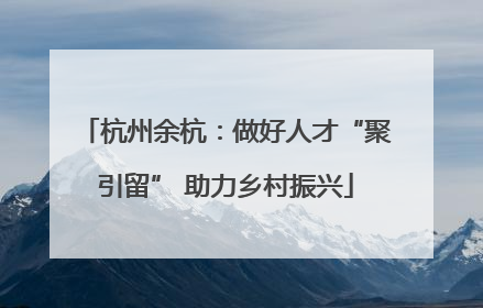 杭州余杭：做好人才“聚引留” 助力乡村振兴