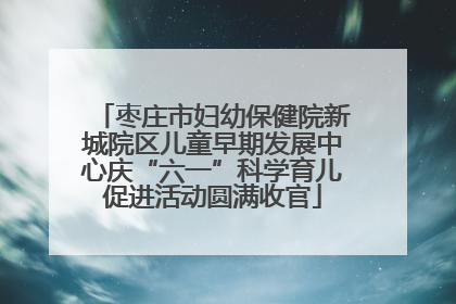 枣庄市妇幼保健院新城院区儿童早期发展中心庆“六一”科学育儿促进活动圆满收官
