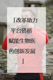 改革助力平台搭桥 赋能生物医药创新发展