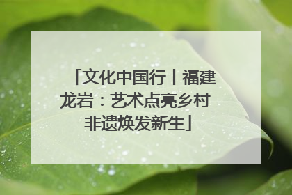 文化中国行丨福建龙岩：艺术点亮乡村 非遗焕发新生