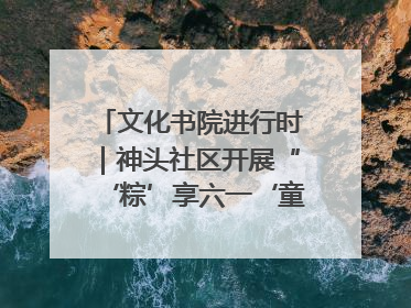 文化书院进行时｜神头社区开展“‘粽’享六一‘童’庆端午”主题系列活动