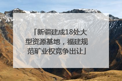 新疆建成18处大型资源基地，福建规范矿业权竞争出让