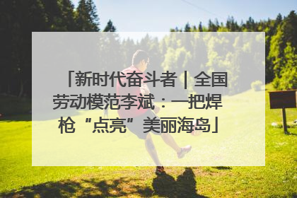 新时代奋斗者｜全国劳动模范李斌：一把焊枪“点亮”美丽海岛