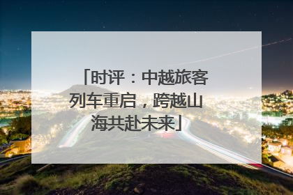 时评：中越旅客列车重启，跨越山海共赴未来
