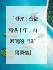 时评：合福高铁十年，山河间的“铁”骨柔情