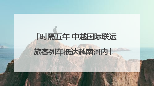 时隔五年 中越国际联运旅客列车抵达越南河内