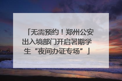 无需预约！郑州公安出入境部门开启暑期学生“夜间办证专场”