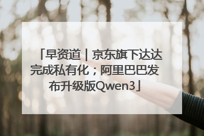 早资道｜京东旗下达达完成私有化；阿里巴巴发布升级版Qwen3