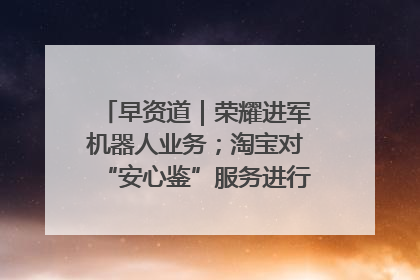 早资道｜荣耀进军机器人业务；淘宝对“安心鉴”服务进行逐步下线调整