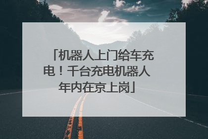 机器人上门给车充电！千台充电机器人年内在京上岗