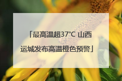 最高温超37℃ 山西运城发布高温橙色预警