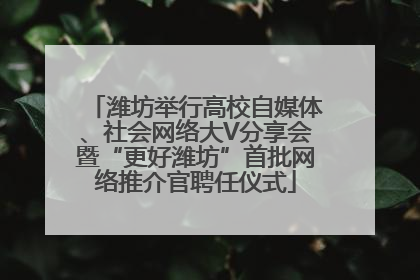 潍坊举行高校自媒体、社会网络大V分享会暨“更好潍坊”首批网络推介官聘任仪式