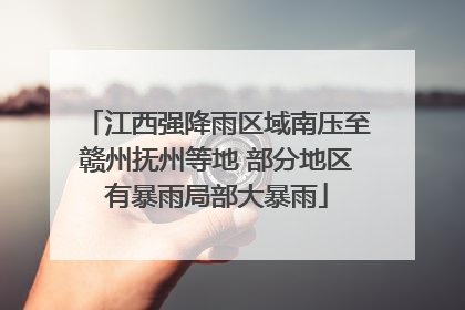 江西强降雨区域南压至赣州抚州等地 部分地区有暴雨局部大暴雨