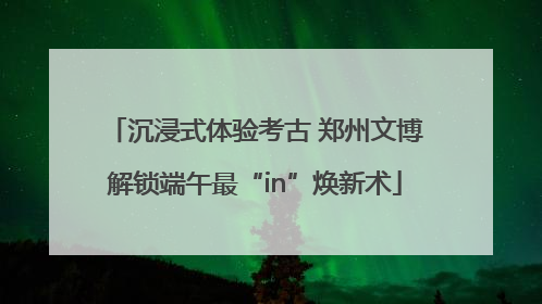 沉浸式体验考古 郑州文博解锁端午最“in”焕新术