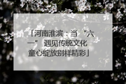 河南淮滨：当 “六一” 遇见传统文化 童心绽放别样精彩