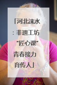 河北涞水：非遗工坊“匠心课” 青春接力育传人