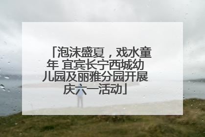 泡沫盛夏，戏水童年 宜宾长宁西城幼儿园及丽雅分园开展庆六一活动