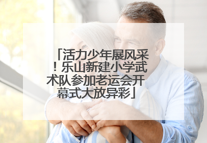活力少年展风采！乐山新建小学武术队参加老运会开幕式大放异彩
