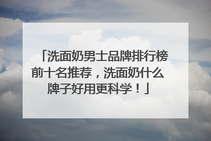 洗面奶男士品牌排行榜前十名推荐，洗面奶什么牌子好用更科学！