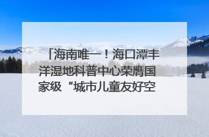 海南唯一！海口潭丰洋湿地科普中心荣膺国家级“城市儿童友好空间建设园区”称号