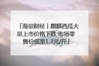 海量财经丨麒麟西瓜大量上市价格下跌 市场零售价低至1.3元/斤
