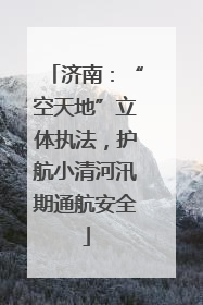 济南：“空天地”立体执法，护航小清河汛期通航安全