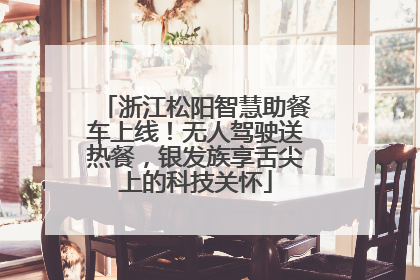 浙江松阳智慧助餐车上线！无人驾驶送热餐，银发族享舌尖上的科技关怀