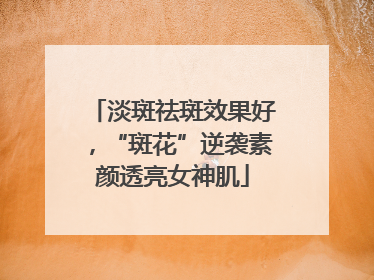 淡斑祛斑效果好，“斑花”逆袭素颜透亮女神肌