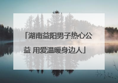 湖南益阳男子热心公益 用爱温暖身边人