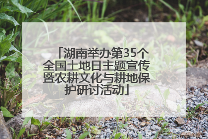 湖南举办第35个全国土地日主题宣传暨农耕文化与耕地保护研讨活动