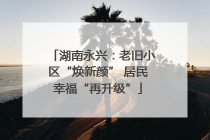 湖南永兴：老旧小区“焕新颜” 居民幸福“再升级”