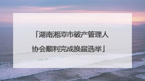 湖南湘潭市破产管理人协会顺利完成换届选举