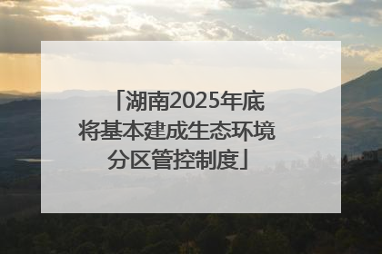 湖南2025年底将基本建成生态环境分区管控制度