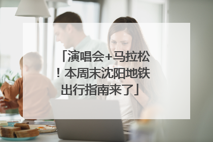 演唱会+马拉松！本周末沈阳地铁出行指南来了