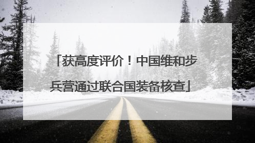 获高度评价！中国维和步兵营通过联合国装备核查