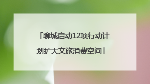 聊城启动12项行动计划扩大文旅消费空间
