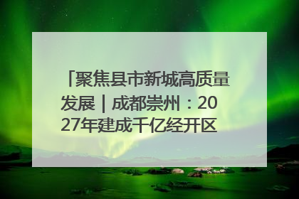 聚焦县市新城高质量发展｜成都崇州：2027年建成千亿经开区、2029年GDP突破750亿元